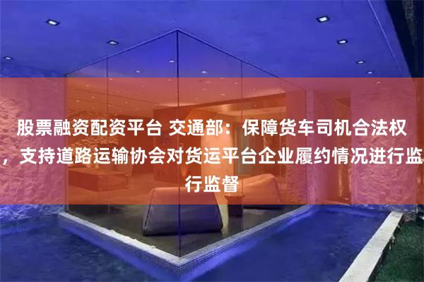 股票融资配资平台 交通部：保障货车司机合法权益，支持道路运输协会对货运平台企业履约情况进行监督