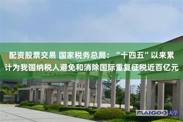 配资股票交易 国家税务总局：“十四五”以来累计为我国纳税人避免和消除国际重复征税近百亿元