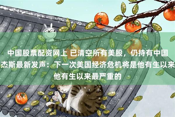 中国股票配资网上 已清空所有美股，仍持有中国股票！罗杰斯最新发声：下一次美国经济危机将是他有生以来最严重的