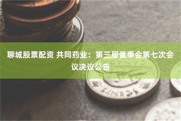 聊城股票配资 共同药业：第三届董事会第七次会议决议公告