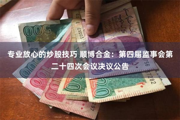 专业放心的炒股技巧 顺博合金：第四届监事会第二十四次会议决议公告