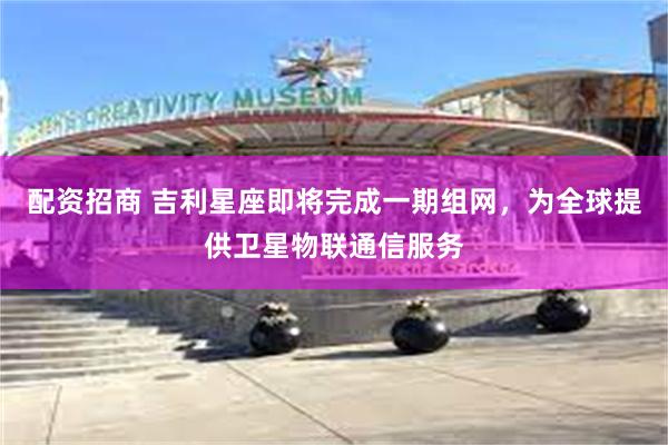 配资招商 吉利星座即将完成一期组网，为全球提供卫星物联通信服务
