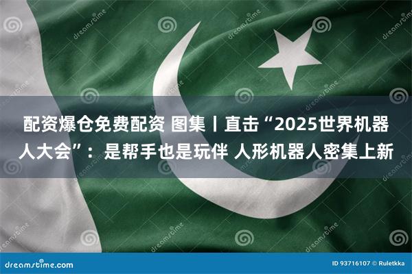 配资爆仓免费配资 图集丨直击“2025世界机器人大会”：是帮手也是玩伴 人形机器人密集上新