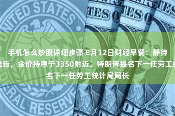 手机怎么炒股详细步骤 8月12日财经早餐：静待美国通胀报告，金价持稳于3350附近，特朗普提名下一任劳工统计局局长