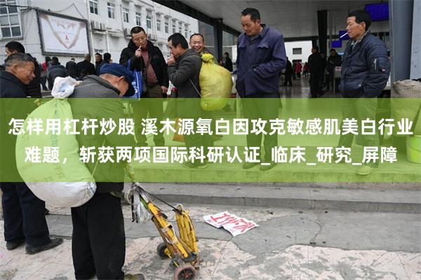 怎样用杠杆炒股 溪木源氧白因攻克敏感肌美白行业难题，斩获两项国际科研认证_临床_研究_屏障