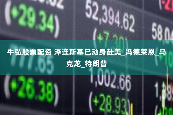 牛弘股票配资 泽连斯基已动身赴美_冯德莱恩_马克龙_特朗普