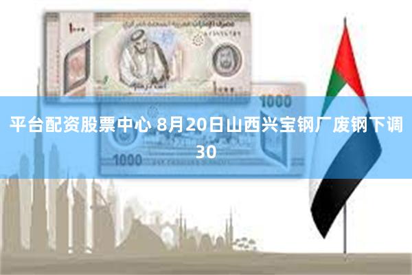 平台配资股票中心 8月20日山西兴宝钢厂废钢下调30