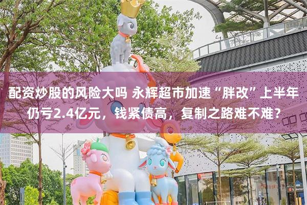 配资炒股的风险大吗 永辉超市加速“胖改”上半年仍亏2.4亿元，钱紧债高，复制之路难不难？
