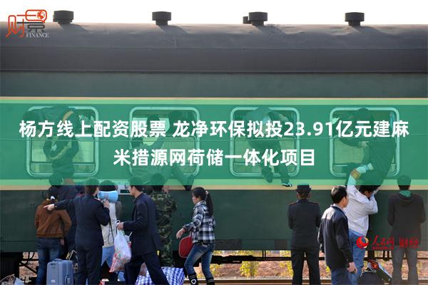 杨方线上配资股票 龙净环保拟投23.91亿元建麻米措源网荷储一体化项目