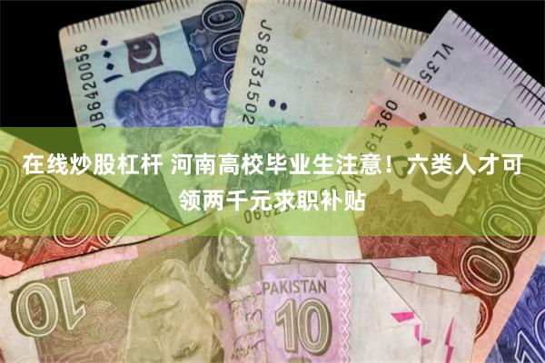 在线炒股杠杆 河南高校毕业生注意！六类人才可领两千元求职补贴