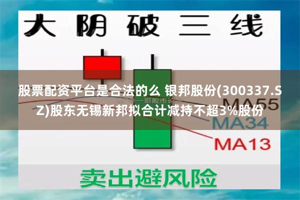股票配资平台是合法的么 银邦股份(300337.SZ)股东无锡新邦拟合计减持不超3%股份