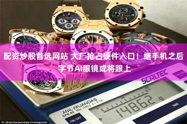 配资炒股首选网站 大厂抢占硬件入口！继手机之后 字节AI眼镜或将跟上