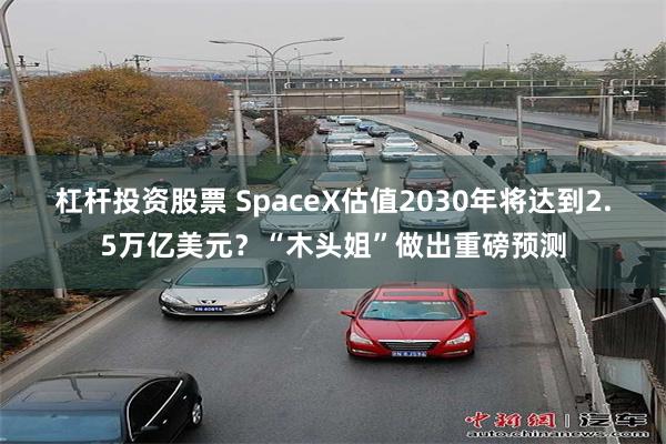 杠杆投资股票 SpaceX估值2030年将达到2.5万亿美元？“木头姐”做出重磅预测