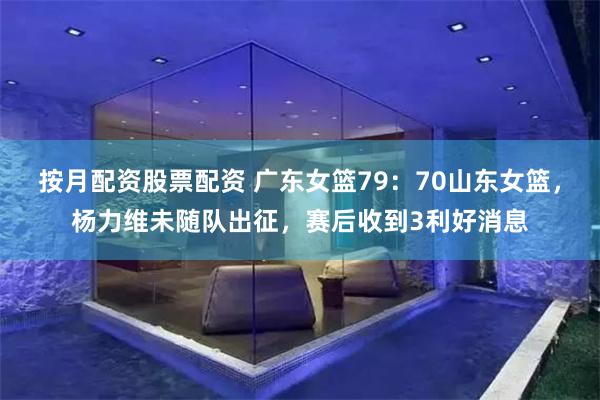 按月配资股票配资 广东女篮79：70山东女篮，杨力维未随队出征，赛后收到3利好消息