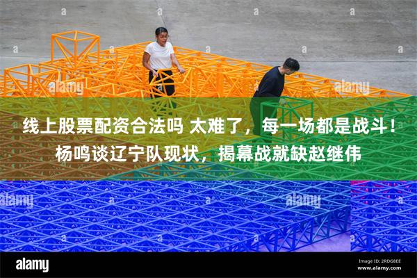 线上股票配资合法吗 太难了，每一场都是战斗！杨鸣谈辽宁队现状，揭幕战就缺赵继伟