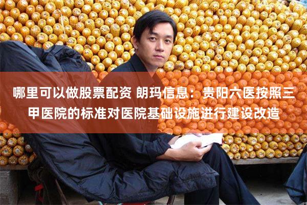 哪里可以做股票配资 朗玛信息：贵阳六医按照三甲医院的标准对医院基础设施进行建设改造