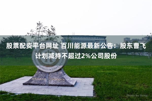 股票配资平台网址 百川能源最新公告：股东曹飞计划减持不超过2%公司股份