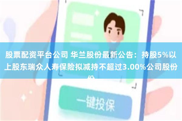 股票配资平台公司 华兰股份最新公告:持股5%以上股东瑞众人寿保险拟减持不超过3.00%公司股份